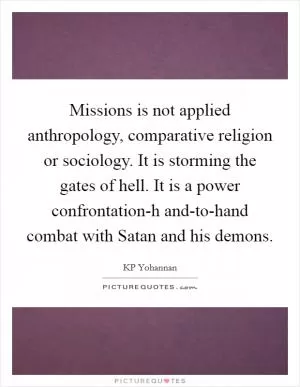 Missions is not applied anthropology, comparative religion or sociology. It is storming the gates of hell. It is a power confrontation-h and-to-hand combat with Satan and his demons Picture Quote #1