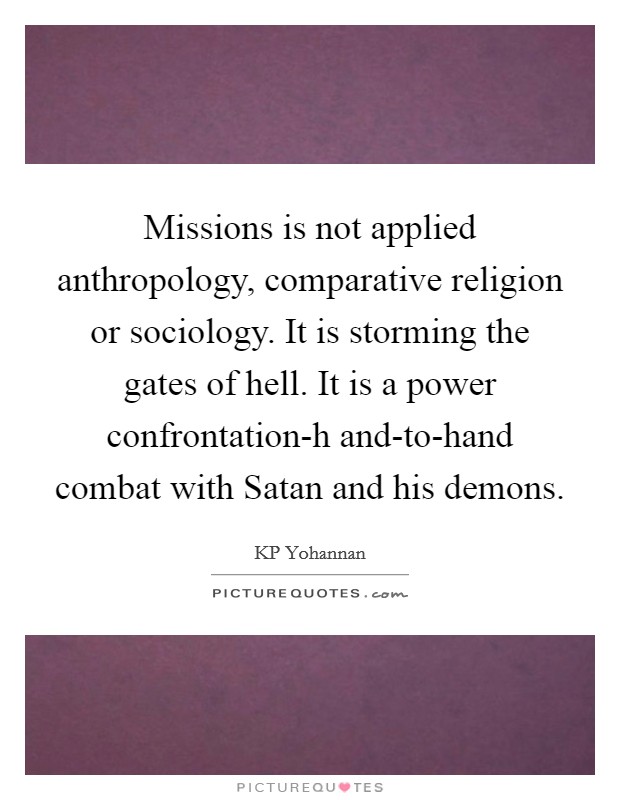 Missions is not applied anthropology, comparative religion or sociology. It is storming the gates of hell. It is a power confrontation-h and-to-hand combat with Satan and his demons Picture Quote #1