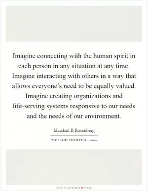 Imagine connecting with the human spirit in each person in any situation at any time. Imagine interacting with others in a way that allows everyone’s need to be equally valued. Imagine creating organizations and life-serving systems responsive to our needs and the needs of our environment Picture Quote #1