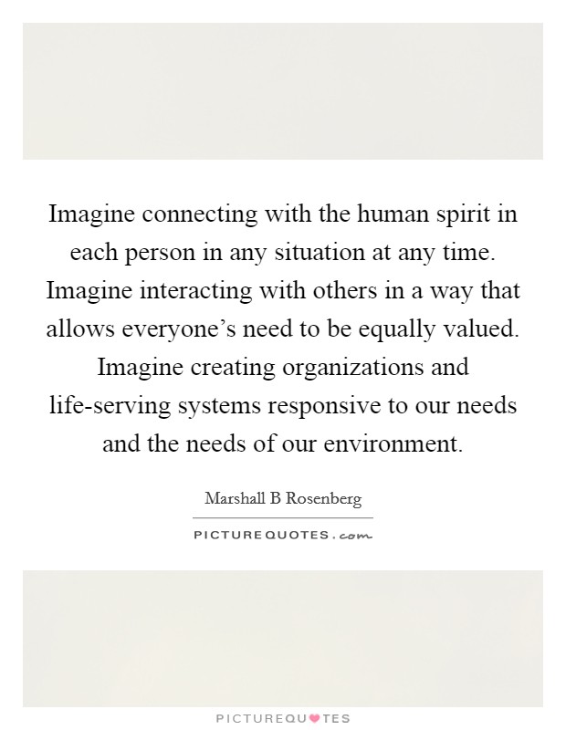 Imagine connecting with the human spirit in each person in any situation at any time. Imagine interacting with others in a way that allows everyone's need to be equally valued. Imagine creating organizations and life-serving systems responsive to our needs and the needs of our environment Picture Quote #1