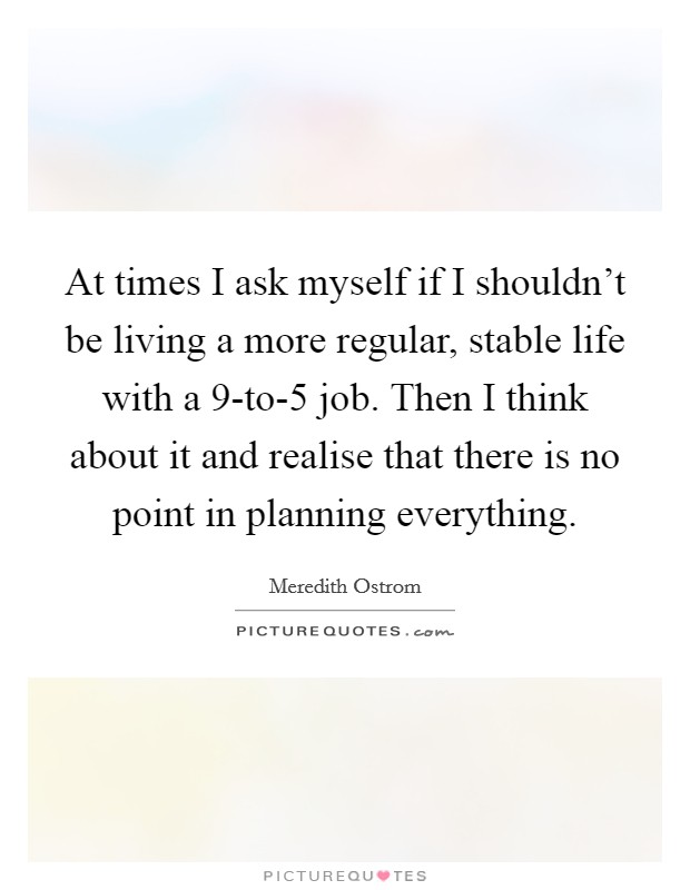At times I ask myself if I shouldn't be living a more regular, stable life with a 9-to-5 job. Then I think about it and realise that there is no point in planning everything Picture Quote #1