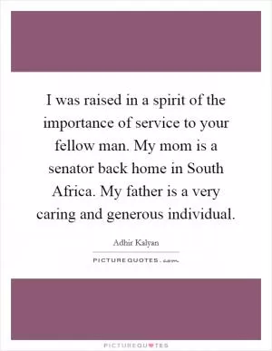 I was raised in a spirit of the importance of service to your fellow man. My mom is a senator back home in South Africa. My father is a very caring and generous individual Picture Quote #1