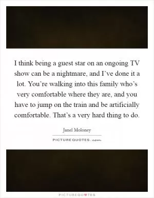 I think being a guest star on an ongoing TV show can be a nightmare, and I’ve done it a lot. You’re walking into this family who’s very comfortable where they are, and you have to jump on the train and be artificially comfortable. That’s a very hard thing to do Picture Quote #1