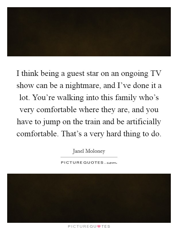 I think being a guest star on an ongoing TV show can be a nightmare, and I've done it a lot. You're walking into this family who's very comfortable where they are, and you have to jump on the train and be artificially comfortable. That's a very hard thing to do Picture Quote #1