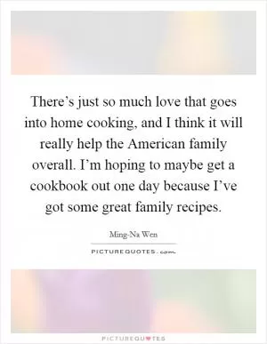 There’s just so much love that goes into home cooking, and I think it will really help the American family overall. I’m hoping to maybe get a cookbook out one day because I’ve got some great family recipes Picture Quote #1