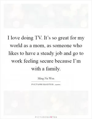 I love doing TV. It’s so great for my world as a mom, as someone who likes to have a steady job and go to work feeling secure because I’m with a family Picture Quote #1