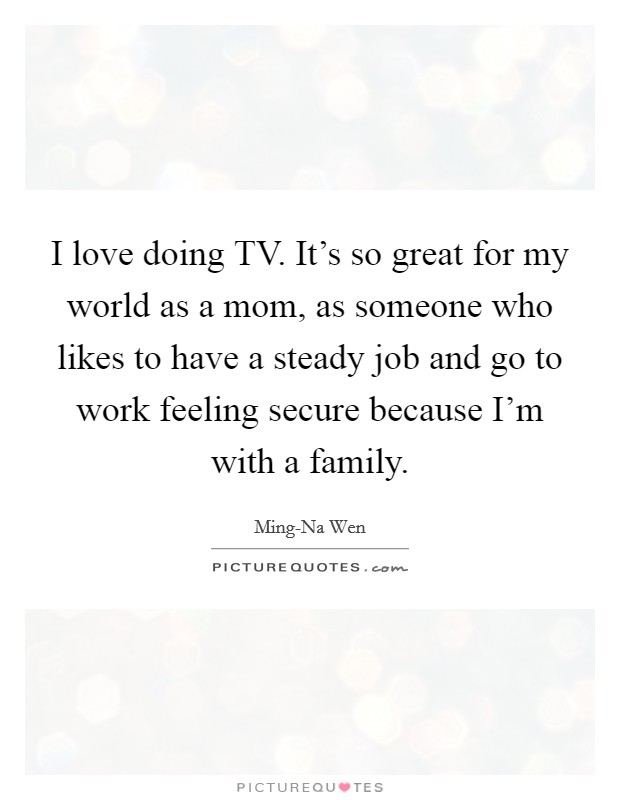 I love doing TV. It's so great for my world as a mom, as someone who likes to have a steady job and go to work feeling secure because I'm with a family Picture Quote #1