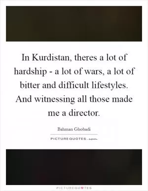 In Kurdistan, theres a lot of hardship - a lot of wars, a lot of bitter and difficult lifestyles. And witnessing all those made me a director Picture Quote #1