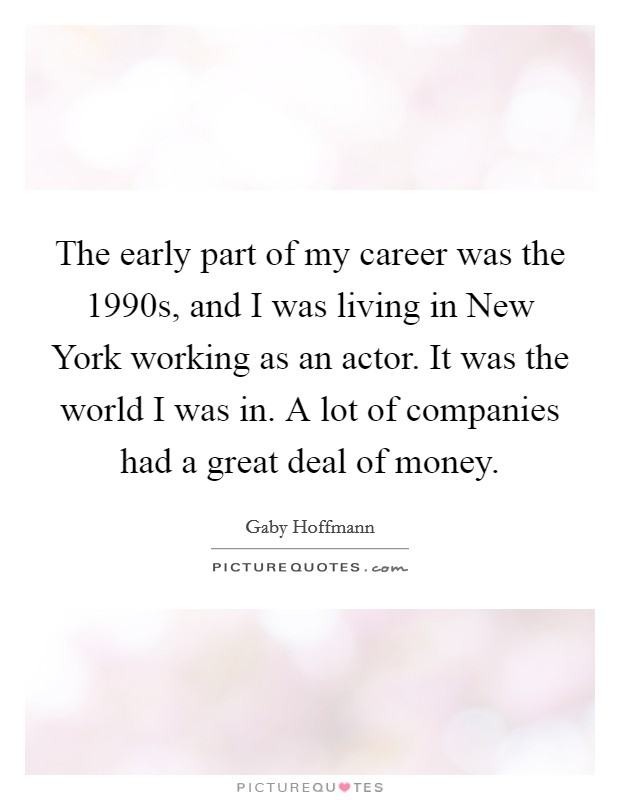 The early part of my career was the 1990s, and I was living in New York working as an actor. It was the world I was in. A lot of companies had a great deal of money Picture Quote #1