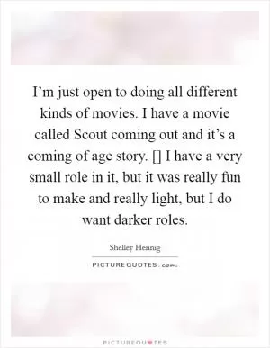 I’m just open to doing all different kinds of movies. I have a movie called Scout coming out and it’s a coming of age story. [] I have a very small role in it, but it was really fun to make and really light, but I do want darker roles Picture Quote #1