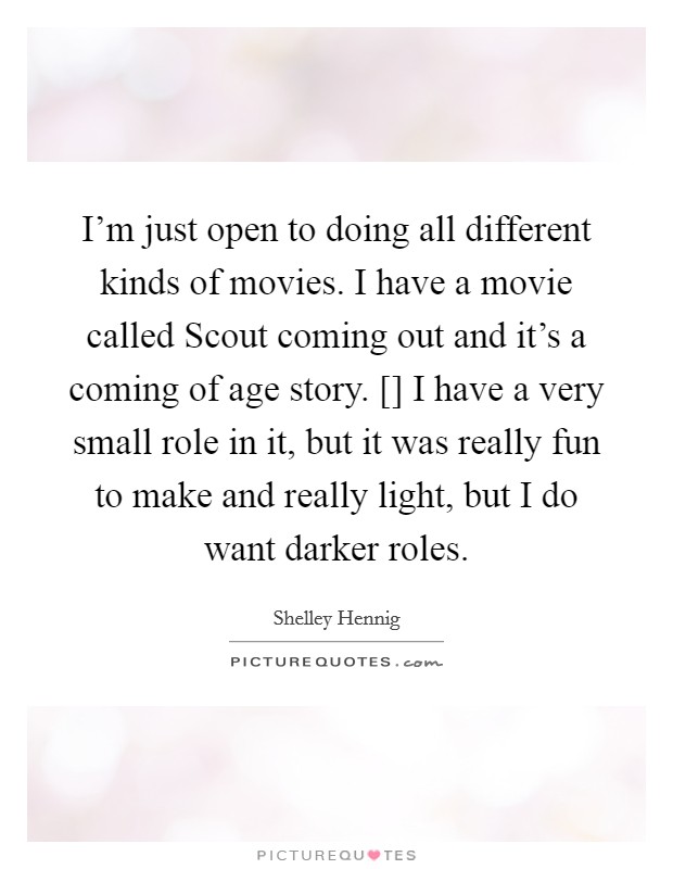 I'm just open to doing all different kinds of movies. I have a movie called Scout coming out and it's a coming of age story. [] I have a very small role in it, but it was really fun to make and really light, but I do want darker roles Picture Quote #1