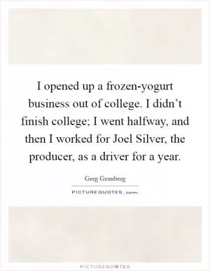I opened up a frozen-yogurt business out of college. I didn’t finish college; I went halfway, and then I worked for Joel Silver, the producer, as a driver for a year Picture Quote #1