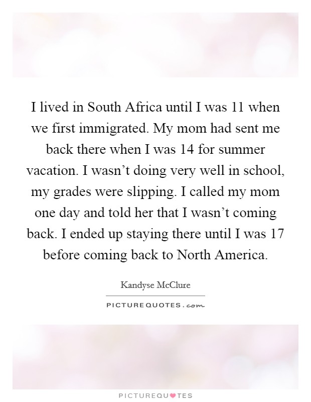 I lived in South Africa until I was 11 when we first immigrated. My mom had sent me back there when I was 14 for summer vacation. I wasn't doing very well in school, my grades were slipping. I called my mom one day and told her that I wasn't coming back. I ended up staying there until I was 17 before coming back to North America Picture Quote #1