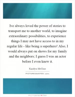 Ive always loved the power of stories to transport me to another world, to imagine extraordinary possibilities, to experience things I may not have access to in my regular life - like being a superhero! Also, I would always put on shows for my family and the neighbors; I guess I was an actor before I even knew it Picture Quote #1