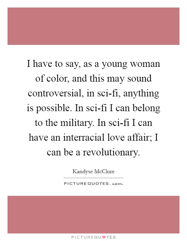 I have to say, as a young woman of color, and this may sound controversial, in sci-fi, anything is possible. In sci-fi I can belong to the military. In sci-fi I can have an interracial love affair; I can be a revolutionary Picture Quote #1