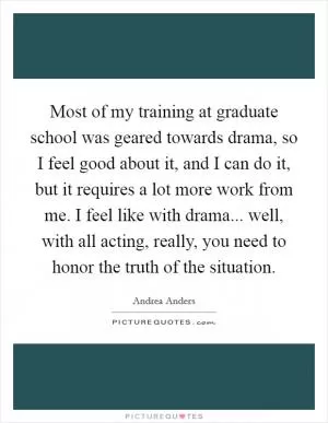 Most of my training at graduate school was geared towards drama, so I feel good about it, and I can do it, but it requires a lot more work from me. I feel like with drama... well, with all acting, really, you need to honor the truth of the situation Picture Quote #1