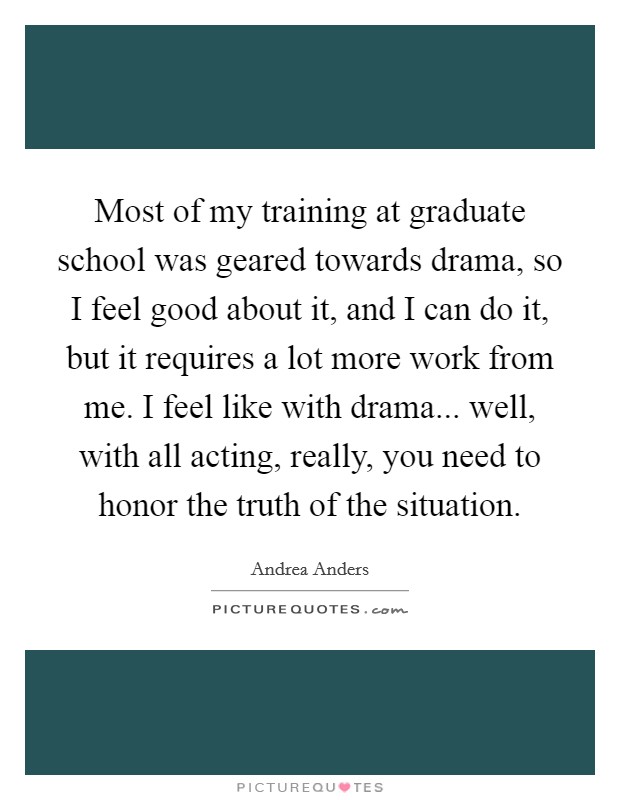 Most of my training at graduate school was geared towards drama, so I feel good about it, and I can do it, but it requires a lot more work from me. I feel like with drama... well, with all acting, really, you need to honor the truth of the situation Picture Quote #1