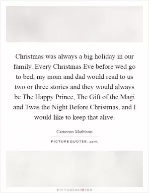Christmas was always a big holiday in our family. Every Christmas Eve before wed go to bed, my mom and dad would read to us two or three stories and they would always be The Happy Prince, The Gift of the Magi and Twas the Night Before Christmas, and I would like to keep that alive Picture Quote #1