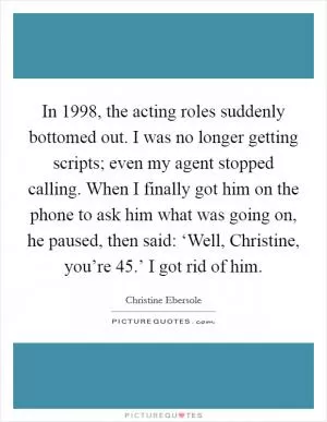 In 1998, the acting roles suddenly bottomed out. I was no longer getting scripts; even my agent stopped calling. When I finally got him on the phone to ask him what was going on, he paused, then said: ‘Well, Christine, you’re 45.’ I got rid of him Picture Quote #1