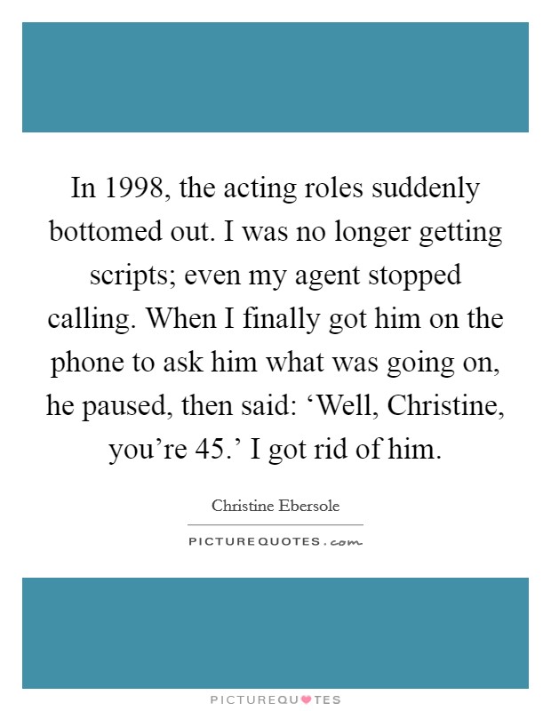 In 1998, the acting roles suddenly bottomed out. I was no longer getting scripts; even my agent stopped calling. When I finally got him on the phone to ask him what was going on, he paused, then said: ‘Well, Christine, you're 45.' I got rid of him Picture Quote #1
