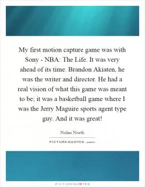 My first motion capture game was with Sony - NBA: The Life. It was very ahead of its time. Brandon Akiaten, he was the writer and director. He had a real vision of what this game was meant to be; it was a basketball game where I was the Jerry Maguire sports agent type guy. And it was great! Picture Quote #1