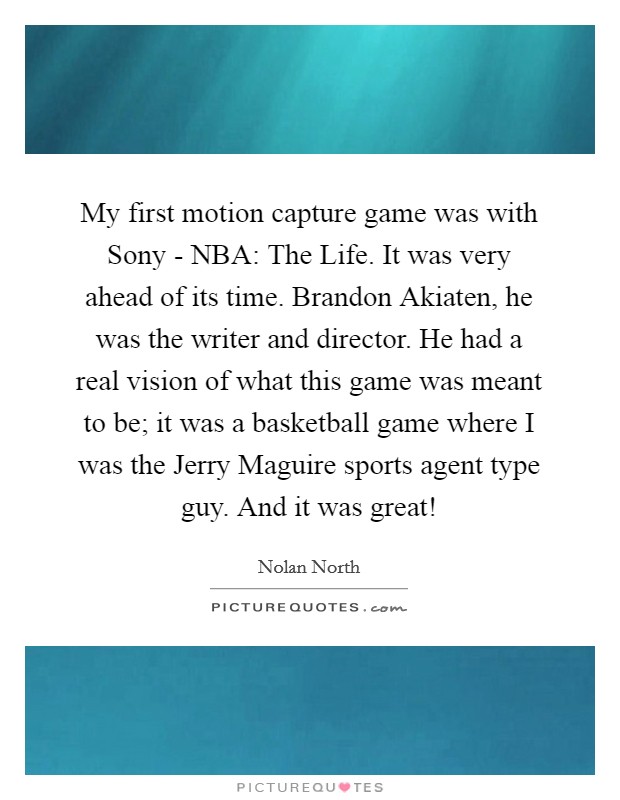 My first motion capture game was with Sony - NBA: The Life. It was very ahead of its time. Brandon Akiaten, he was the writer and director. He had a real vision of what this game was meant to be; it was a basketball game where I was the Jerry Maguire sports agent type guy. And it was great! Picture Quote #1