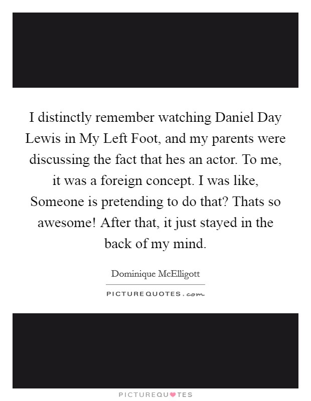 I distinctly remember watching Daniel Day Lewis in My Left Foot, and my parents were discussing the fact that hes an actor. To me, it was a foreign concept. I was like, Someone is pretending to do that? Thats so awesome! After that, it just stayed in the back of my mind Picture Quote #1