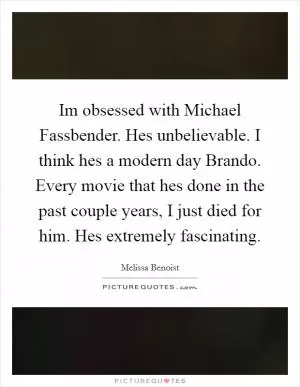 Im obsessed with Michael Fassbender. Hes unbelievable. I think hes a modern day Brando. Every movie that hes done in the past couple years, I just died for him. Hes extremely fascinating Picture Quote #1