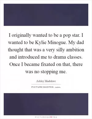 I originally wanted to be a pop star. I wanted to be Kylie Minogue. My dad thought that was a very silly ambition and introduced me to drama classes. Once I became fixated on that, there was no stopping me Picture Quote #1