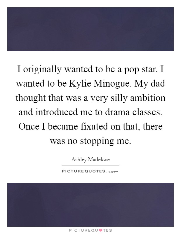 I originally wanted to be a pop star. I wanted to be Kylie Minogue. My dad thought that was a very silly ambition and introduced me to drama classes. Once I became fixated on that, there was no stopping me Picture Quote #1