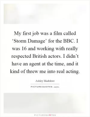 My first job was a film called ‘Storm Damage’ for the BBC. I was 16 and working with really respected British actors. I didn’t have an agent at the time, and it kind of threw me into real acting Picture Quote #1