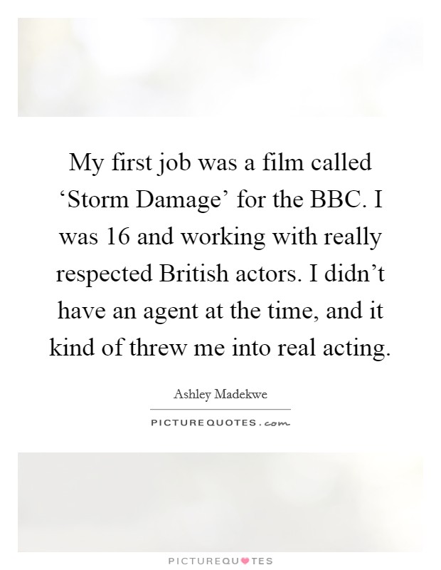 My first job was a film called ‘Storm Damage' for the BBC. I was 16 and working with really respected British actors. I didn't have an agent at the time, and it kind of threw me into real acting Picture Quote #1