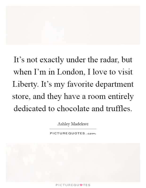 It's not exactly under the radar, but when I'm in London, I love to visit Liberty. It's my favorite department store, and they have a room entirely dedicated to chocolate and truffles Picture Quote #1