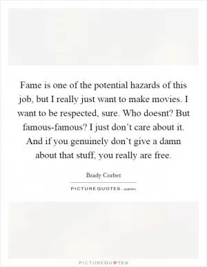 Fame is one of the potential hazards of this job, but I really just want to make movies. I want to be respected, sure. Who doesnt? But famous-famous? I just don’t care about it. And if you genuinely don’t give a damn about that stuff, you really are free Picture Quote #1