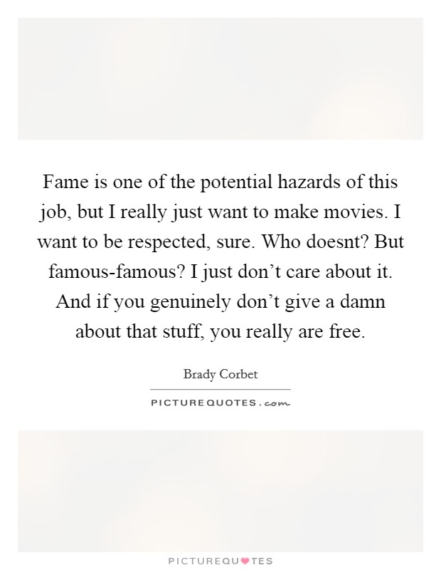 Fame is one of the potential hazards of this job, but I really just want to make movies. I want to be respected, sure. Who doesnt? But famous-famous? I just don't care about it. And if you genuinely don't give a damn about that stuff, you really are free Picture Quote #1