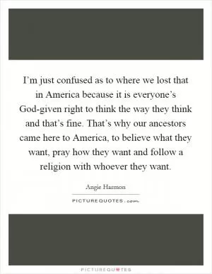 I’m just confused as to where we lost that in America because it is everyone’s God-given right to think the way they think and that’s fine. That’s why our ancestors came here to America, to believe what they want, pray how they want and follow a religion with whoever they want Picture Quote #1