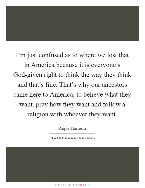 I'm just confused as to where we lost that in America because it is everyone's God-given right to think the way they think and that's fine. That's why our ancestors came here to America, to believe what they want, pray how they want and follow a religion with whoever they want Picture Quote #1