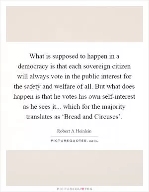 What is supposed to happen in a democracy is that each sovereign citizen will always vote in the public interest for the safety and welfare of all. But what does happen is that he votes his own self-interest as he sees it... which for the majority translates as ‘Bread and Circuses’ Picture Quote #1