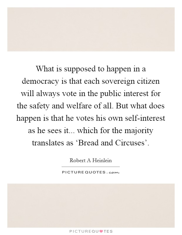 What is supposed to happen in a democracy is that each sovereign citizen will always vote in the public interest for the safety and welfare of all. But what does happen is that he votes his own self-interest as he sees it... which for the majority translates as ‘Bread and Circuses' Picture Quote #1