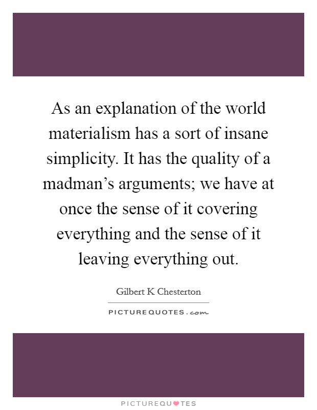 As an explanation of the world materialism has a sort of insane simplicity. It has the quality of a madman's arguments; we have at once the sense of it covering everything and the sense of it leaving everything out Picture Quote #1