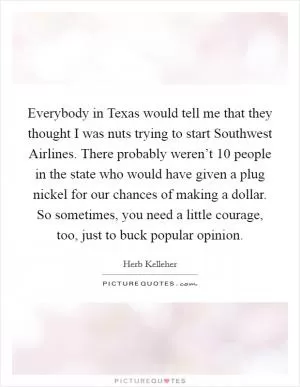Everybody in Texas would tell me that they thought I was nuts trying to start Southwest Airlines. There probably weren’t 10 people in the state who would have given a plug nickel for our chances of making a dollar. So sometimes, you need a little courage, too, just to buck popular opinion Picture Quote #1