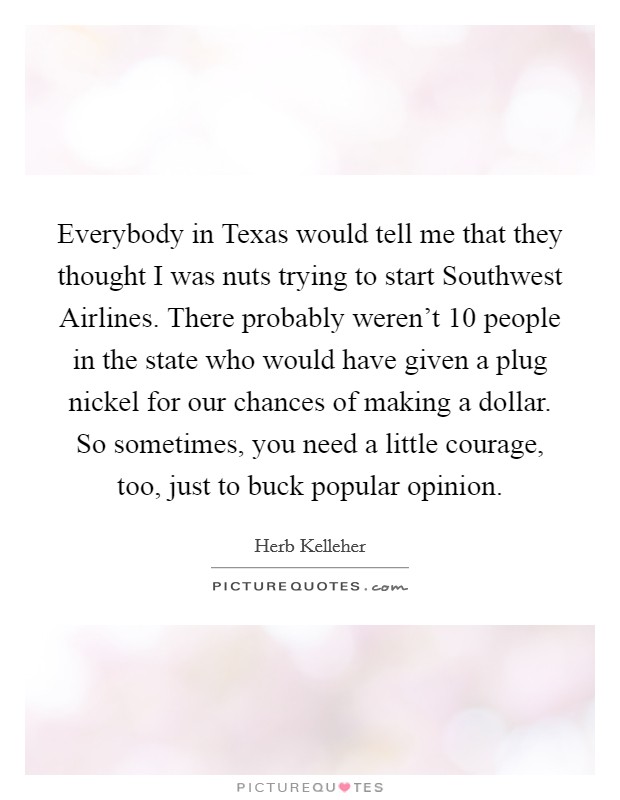 Everybody in Texas would tell me that they thought I was nuts trying to start Southwest Airlines. There probably weren't 10 people in the state who would have given a plug nickel for our chances of making a dollar. So sometimes, you need a little courage, too, just to buck popular opinion Picture Quote #1