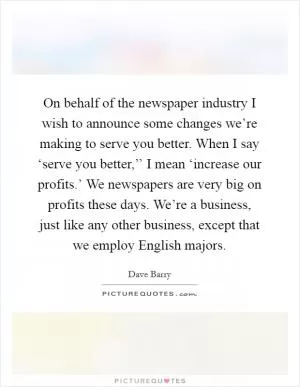 On behalf of the newspaper industry I wish to announce some changes we’re making to serve you better. When I say ‘serve you better,’’ I mean ‘increase our profits.’ We newspapers are very big on profits these days. We’re a business, just like any other business, except that we employ English majors Picture Quote #1