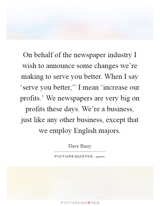 On behalf of the newspaper industry I wish to announce some changes we're making to serve you better. When I say ‘serve you better,'' I mean ‘increase our profits.' We newspapers are very big on profits these days. We're a business, just like any other business, except that we employ English majors Picture Quote #1