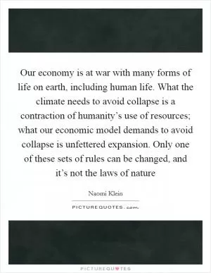 Our economy is at war with many forms of life on earth, including human life. What the climate needs to avoid collapse is a contraction of humanity’s use of resources; what our economic model demands to avoid collapse is unfettered expansion. Only one of these sets of rules can be changed, and it’s not the laws of nature Picture Quote #1