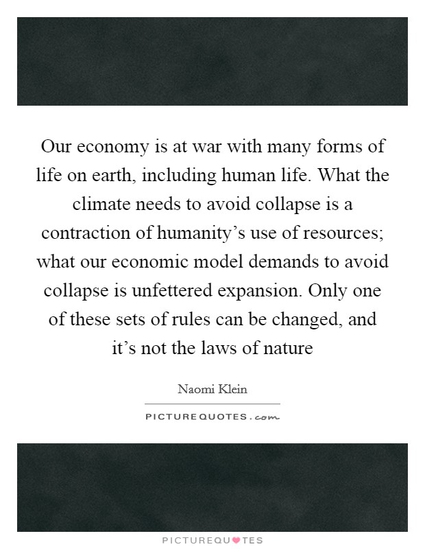 Our economy is at war with many forms of life on earth, including human life. What the climate needs to avoid collapse is a contraction of humanity's use of resources; what our economic model demands to avoid collapse is unfettered expansion. Only one of these sets of rules can be changed, and it's not the laws of nature Picture Quote #1
