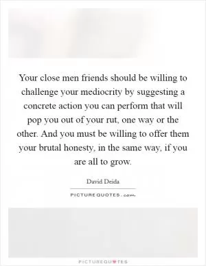 Your close men friends should be willing to challenge your mediocrity by suggesting a concrete action you can perform that will pop you out of your rut, one way or the other. And you must be willing to offer them your brutal honesty, in the same way, if you are all to grow Picture Quote #1