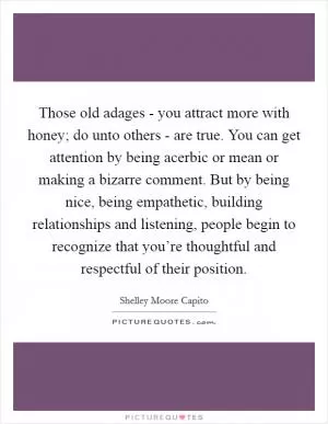 Those old adages - you attract more with honey; do unto others - are true. You can get attention by being acerbic or mean or making a bizarre comment. But by being nice, being empathetic, building relationships and listening, people begin to recognize that you’re thoughtful and respectful of their position Picture Quote #1