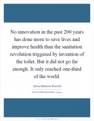 No innovation in the past 200 years has done more to save lives and improve health than the sanitation revolution triggered by invention of the toilet. But it did not go far enough. It only reached one-third of the world Picture Quote #1