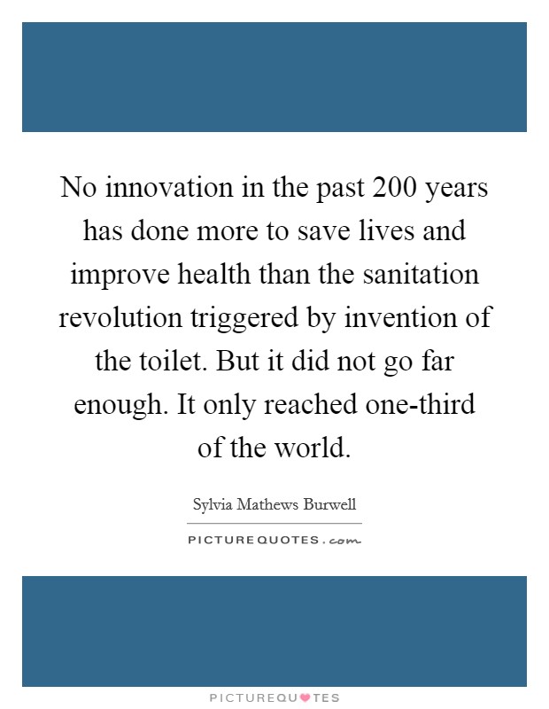 No innovation in the past 200 years has done more to save lives and improve health than the sanitation revolution triggered by invention of the toilet. But it did not go far enough. It only reached one-third of the world Picture Quote #1
